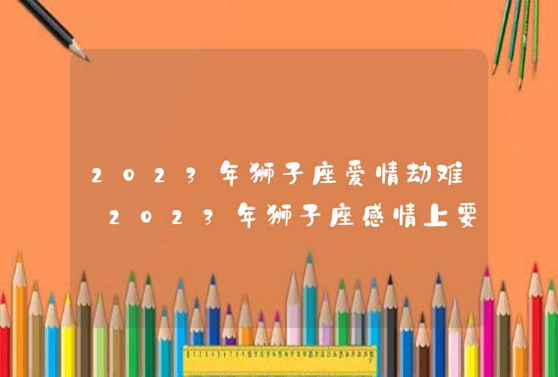 2023年狮子座爱情劫难_2023年狮子座感情上要注意什么