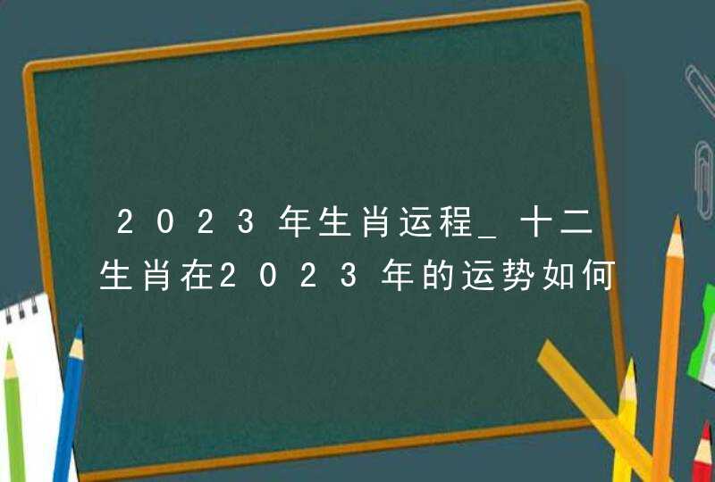 2023年生肖运程_十二生肖在2023年的运势如何解析