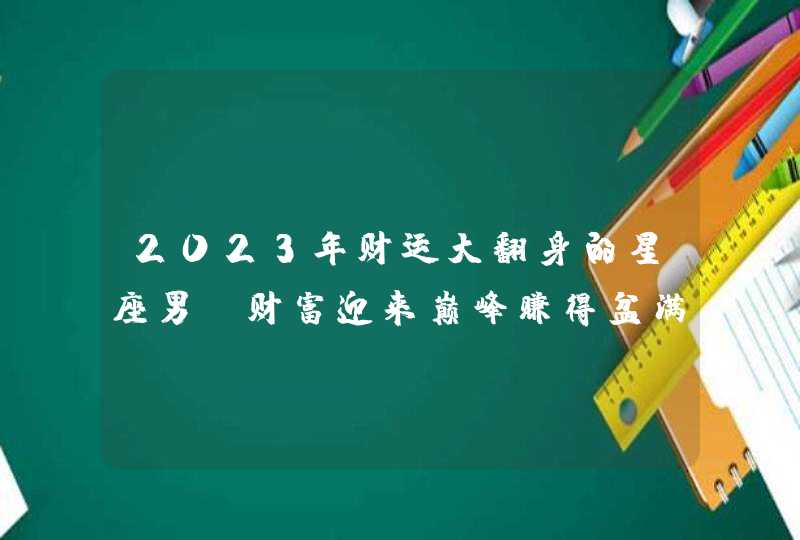 2023年财运大翻身的星座男_财富迎来巅峰赚得盆满钵满