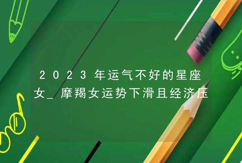 2023年运气不好的星座女_摩羯女运势下滑且经济压力大