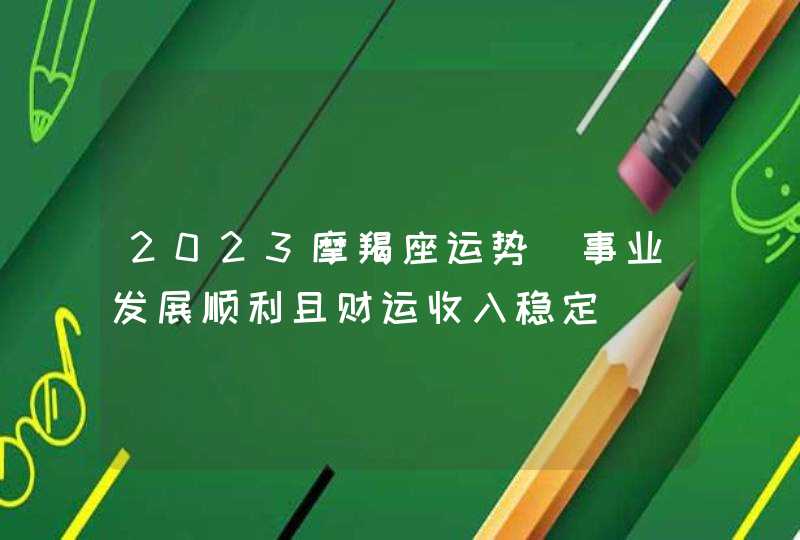 2023摩羯座运势_事业发展顺利且财运收入稳定