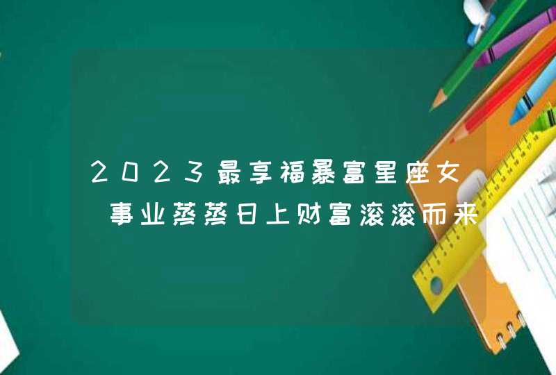 2023最享福暴富星座女_事业蒸蒸日上财富滚滚而来