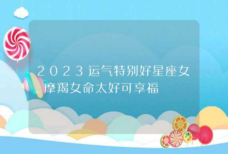 2023运气特别好星座女_摩羯女命太好可享福