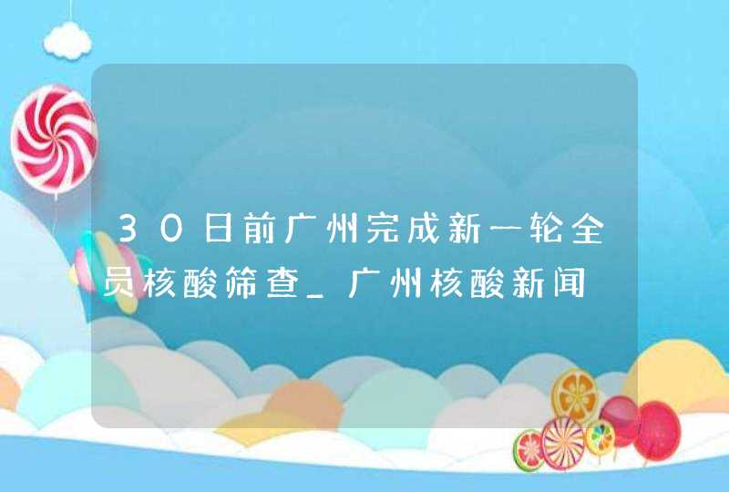 30日前广州完成新一轮全员核酸筛查_广州核酸新闻