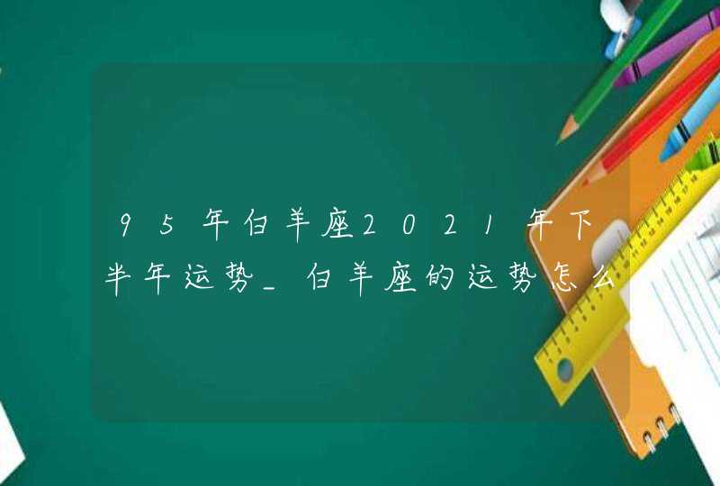 95年白羊座2021年下半年运势_白羊座的运势怎么解析