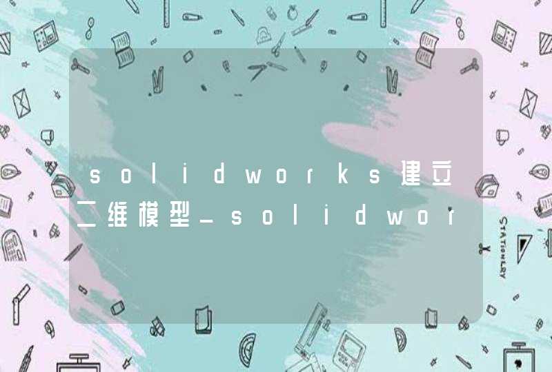 solidworks建立二维模型_solidworks构建三维模型步骤