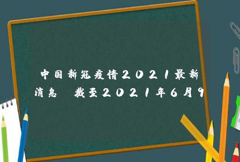 中国新冠疫情2021最新消息_截至2021年6月9日24时新型冠状病毒肺炎疫情最新情况