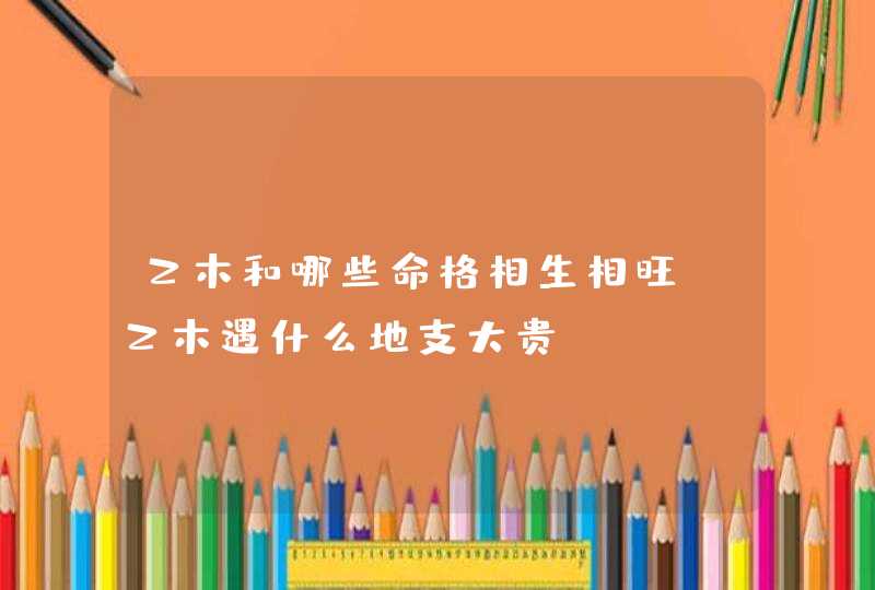 乙木和哪些命格相生相旺_乙木遇什么地支大贵