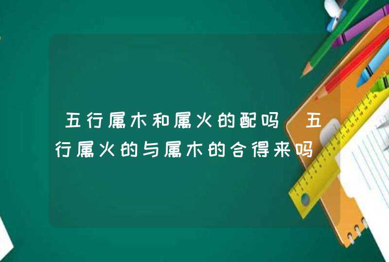 五行属木和属火的配吗_五行属火的与属木的合得来吗