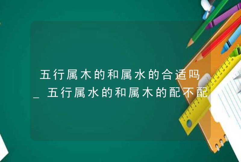 五行属木的和属水的合适吗_五行属水的和属木的配不配