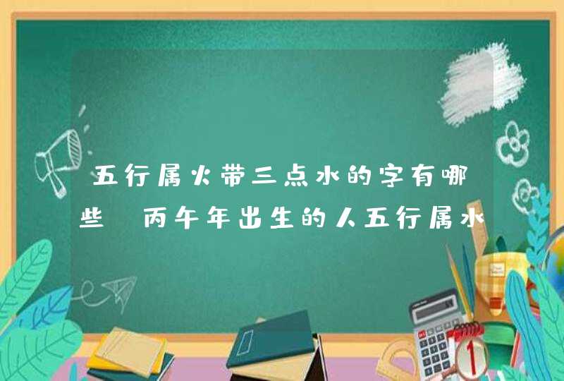 五行属火带三点水的字有哪些_丙午年出生的人五行属水还是属火