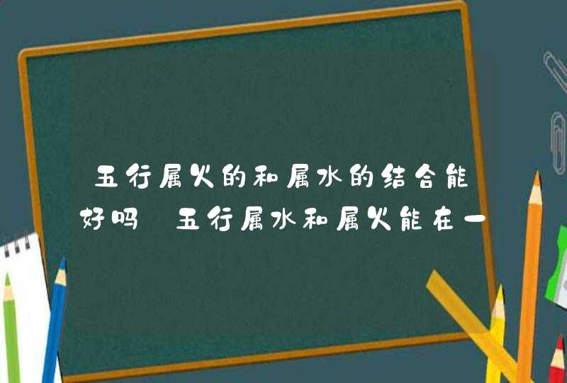 五行属火的和属水的结合能好吗_五行属水和属火能在一起吗