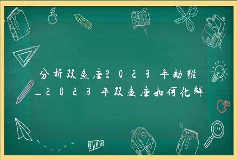 分析双鱼座2023年劫难_2023年双鱼座如何化解磨难