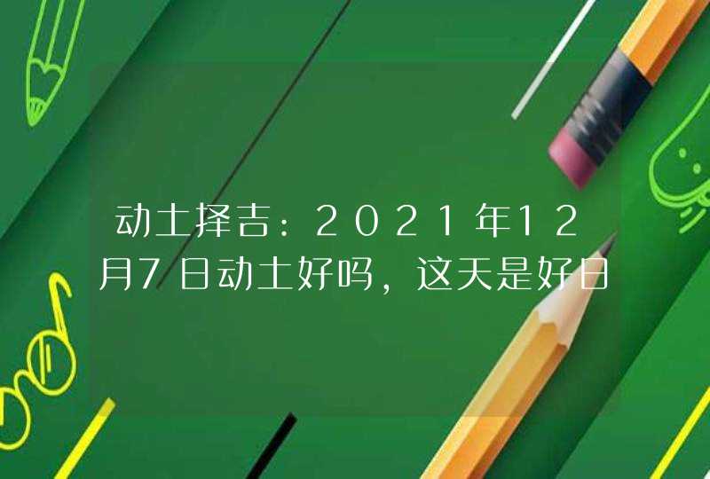 动土择吉:2021年12月7日动土好吗,这天是好日子吗