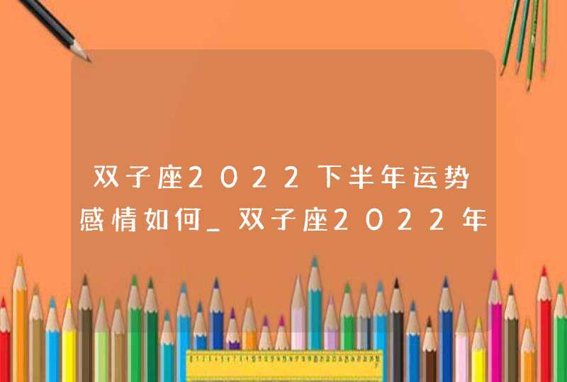 双子座2022下半年运势感情如何_双子座2022年的感情建议