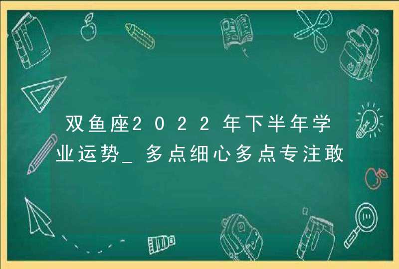 双鱼座2022年下半年学业运势_多点细心多点专注敢于拼搏学以致用