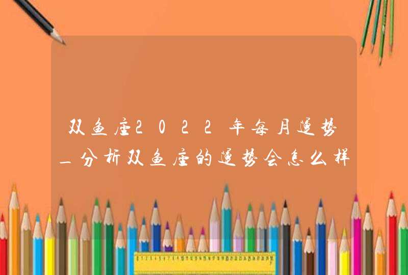 双鱼座2022年每月运势_分析双鱼座的运势会怎么样