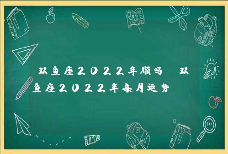 双鱼座2022年顺吗(双鱼座2022年每月运势)