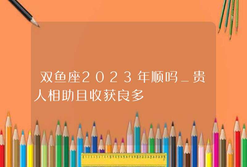 双鱼座2023年顺吗_贵人相助且收获良多