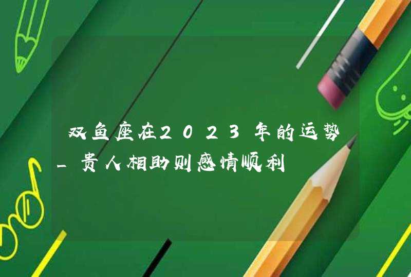 双鱼座在2023年的运势_贵人相助则感情顺利