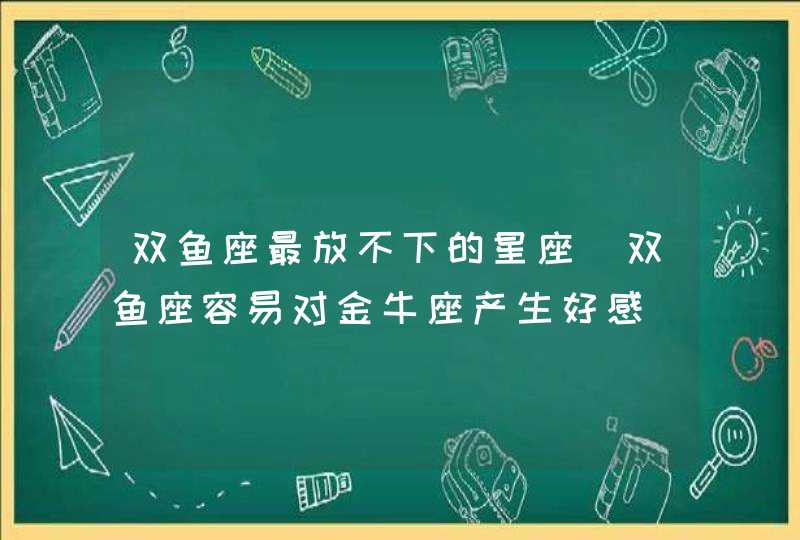 双鱼座最放不下的星座_双鱼座容易对金牛座产生好感