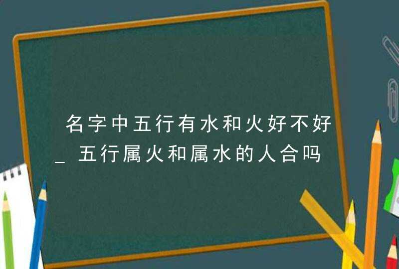 名字中五行有水和火好不好_五行属火和属水的人合吗