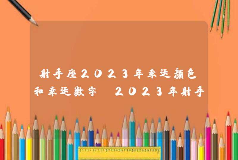 射手座2023年幸运颜色和幸运数字_2023年射手座各个方面运势情况