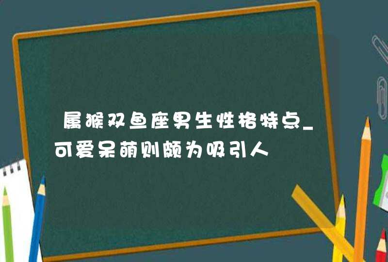 属猴双鱼座男生性格特点_可爱呆萌则颇为吸引人