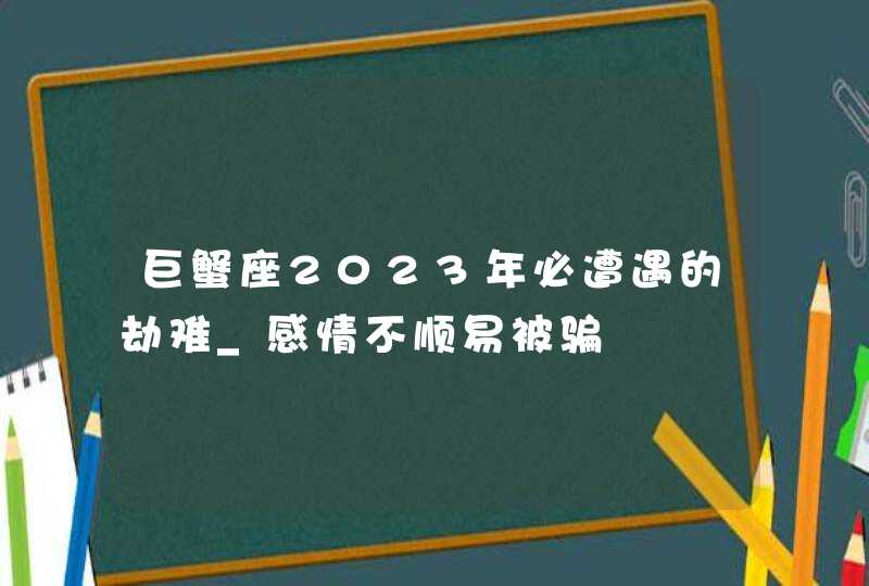 巨蟹座2023年必遭遇的劫难_感情不顺易被骗