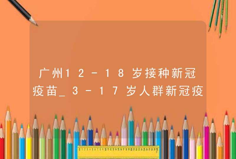 广州12-18岁接种新冠疫苗_3-17岁人群新冠疫苗广州