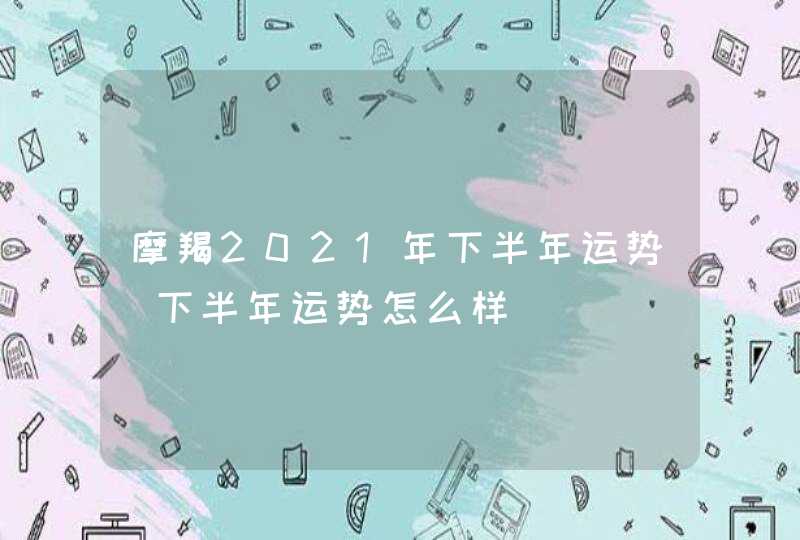 摩羯2021年下半年运势_下半年运势怎么样