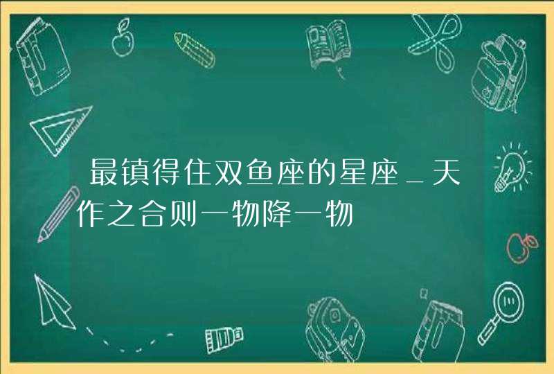 最镇得住双鱼座的星座_天作之合则一物降一物