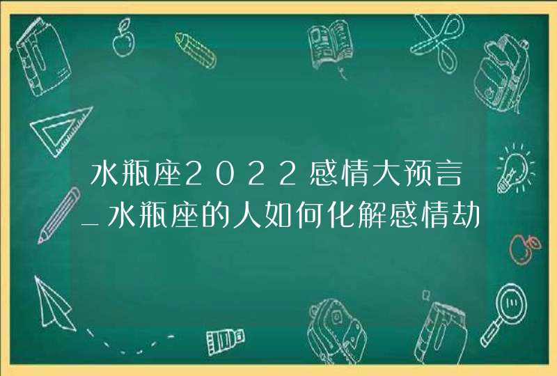 水瓶座2022感情大预言_水瓶座的人如何化解感情劫