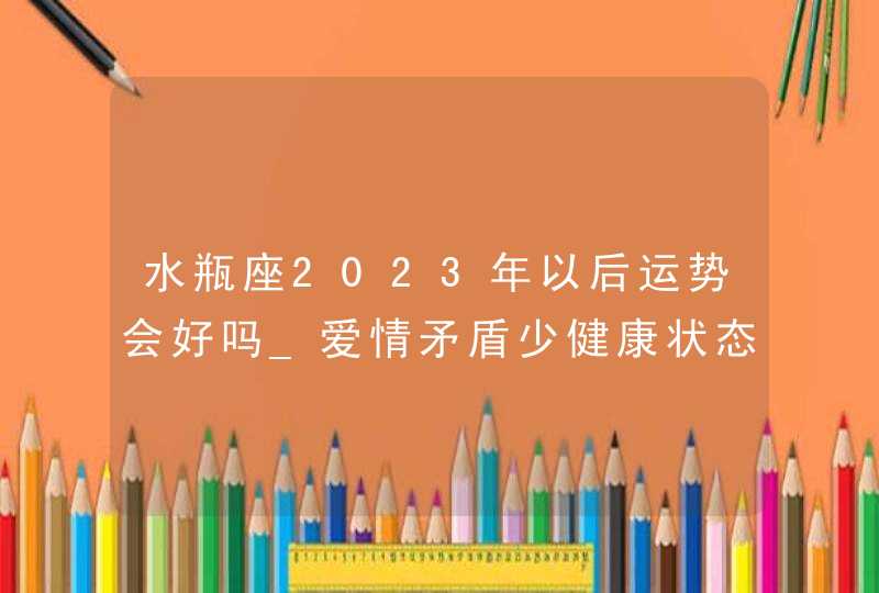 水瓶座2023年以后运势会好吗_爱情矛盾少健康状态佳