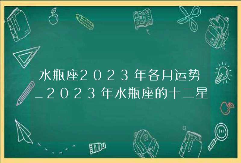 水瓶座2023年各月运势_2023年水瓶座的十二星座运势分析