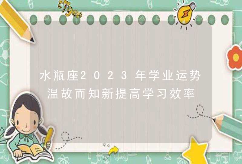 水瓶座2023年学业运势_温故而知新提高学习效率