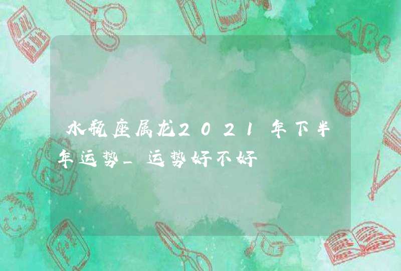 水瓶座属龙2021年下半年运势_运势好不好