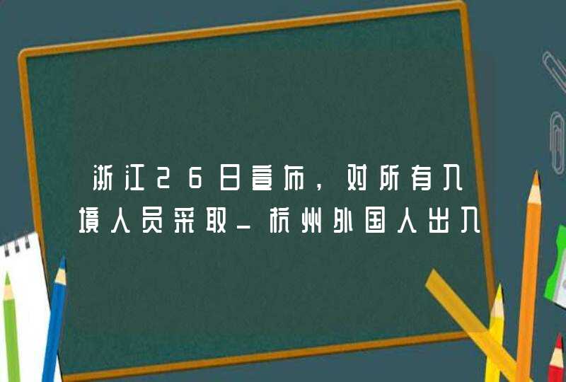 浙江26日宣布,对所有入境人员采取_杭州外国人出入境