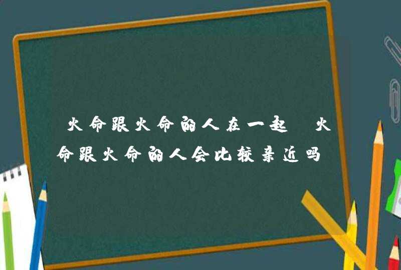 火命跟火命的人在一起_火命跟火命的人会比较亲近吗