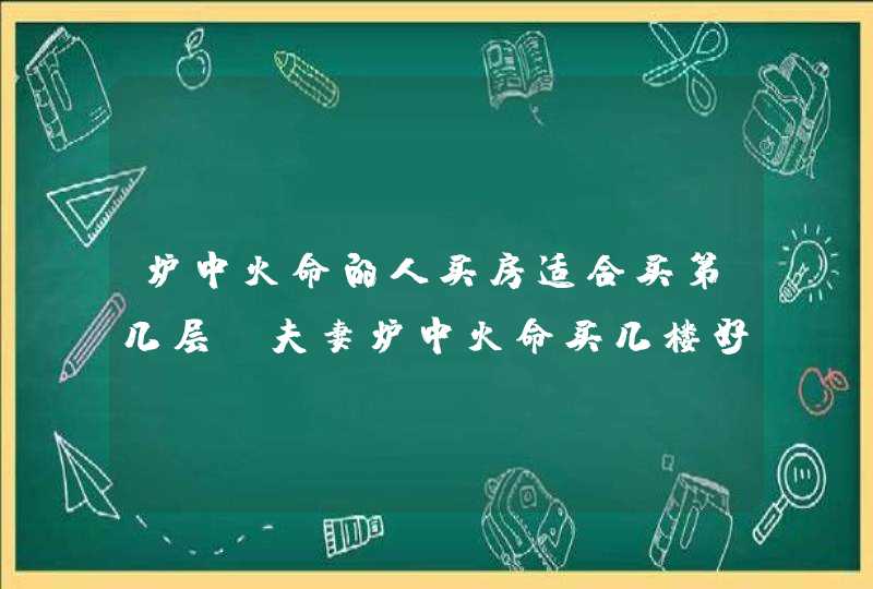 炉中火命的人买房适合买第几层_夫妻炉中火命买几楼好