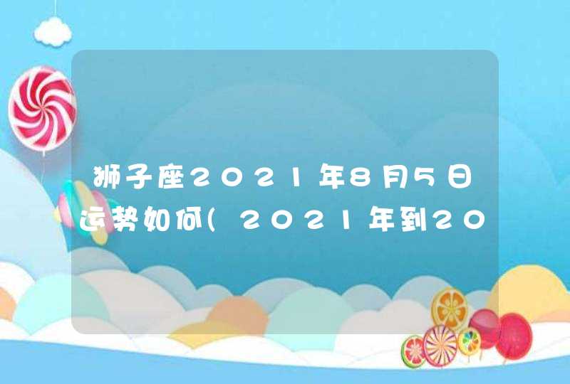 狮子座2021年8月5日运势如何(2021年到2023年狮子座)