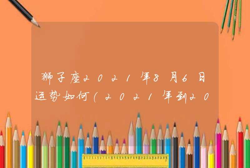 狮子座2021年8月6日运势如何(2021年到2023年狮子座)