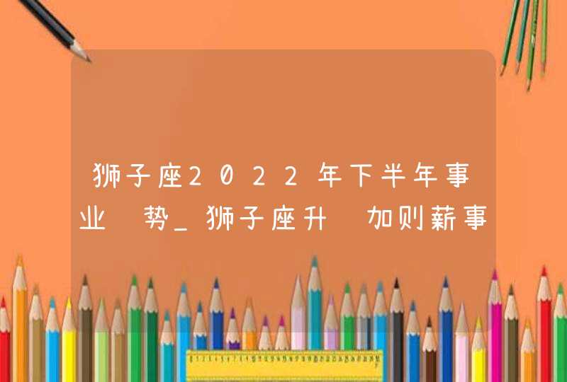 狮子座2022年下半年事业运势_狮子座升职加则薪事业顺利