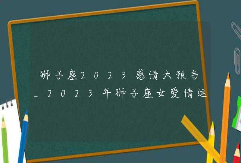 狮子座2023感情大预言_2023年狮子座女爱情运势发展建议