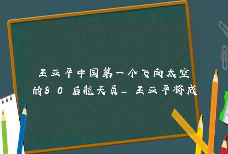 王亚平中国第一个飞向太空的80后航天员_王亚平将成中国首位出舱活动的女航天员!