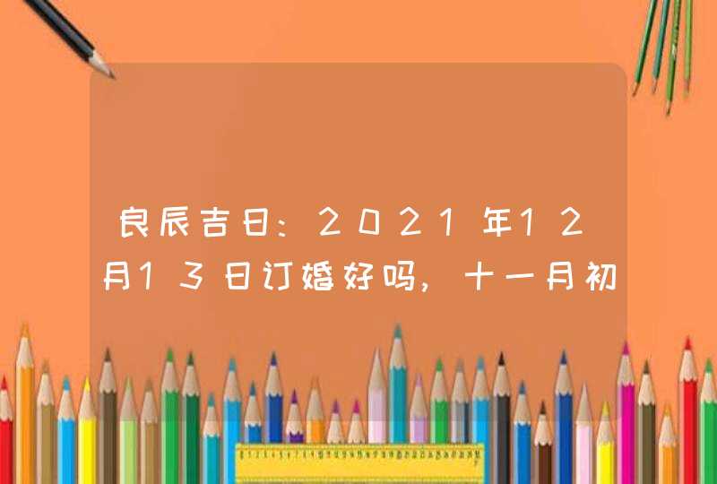 良辰吉日:2021年12月13日订婚好吗,十一月初十是大吉日吗