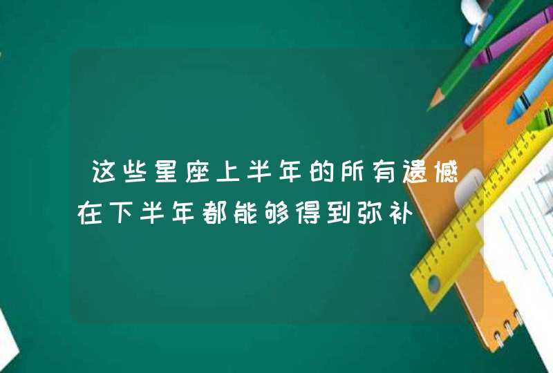 这些星座上半年的所有遗憾在下半年都能够得到弥补