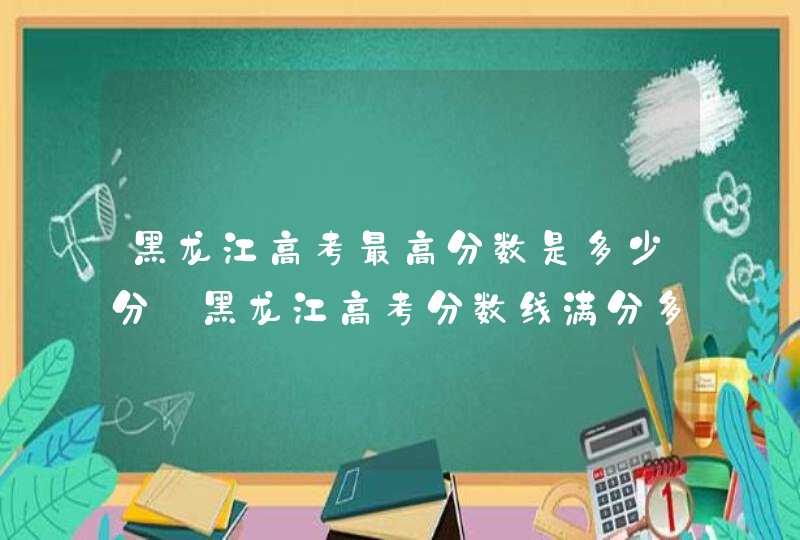 黑龙江高考最高分数是多少分_黑龙江高考分数线满分多少